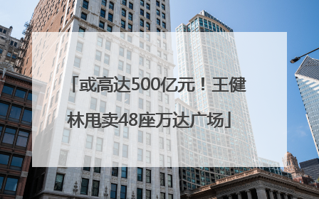 或高达500亿元！王健林甩卖48座万达广场