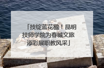 技绽蓝花楹！昆明技师学院为春城文旅添彩展职教风采
