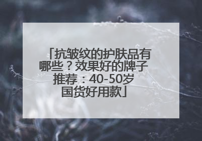 抗皱纹的护肤品有哪些？效果好的牌子推荐：40-50岁国货好用款