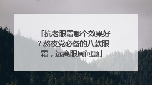 抗老眼霜哪个效果好？熬夜党必备的八款眼霜，远离眼周问题