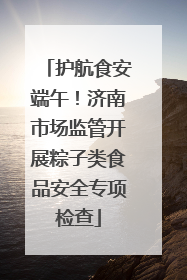 护航食安端午！济南市场监管开展粽子类食品安全专项检查