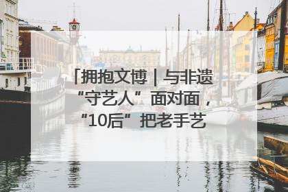 拥抱文博｜与非遗“守艺人”面对面，“10后”把老手艺玩出“潮”花样