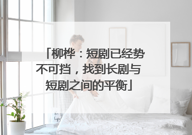 柳桦：短剧已经势不可挡，找到长剧与短剧之间的平衡