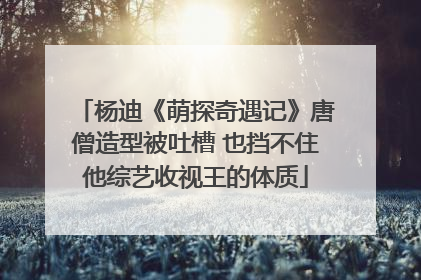杨迪《萌探奇遇记》唐僧造型被吐槽 也挡不住他综艺收视王的体质