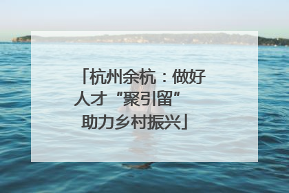 杭州余杭：做好人才“聚引留” 助力乡村振兴