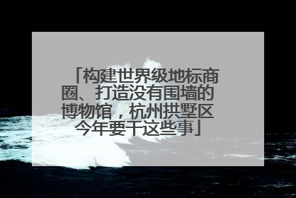 构建世界级地标商圈、打造没有围墙的博物馆，杭州拱墅区今年要干这些事