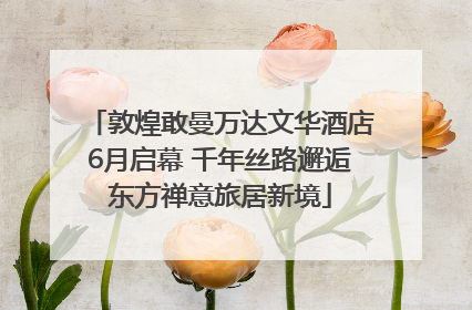 敦煌敢曼万达文华酒店6月启幕 千年丝路邂逅东方禅意旅居新境