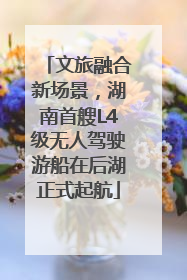 文旅融合新场景，湖南首艘L4级无人驾驶游船在后湖正式起航