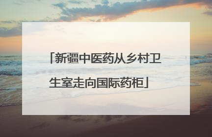 新疆中医药从乡村卫生室走向国际药柜
