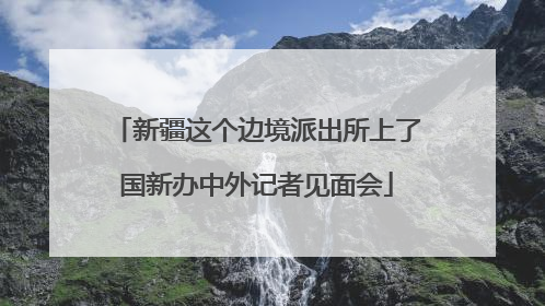 新疆这个边境派出所上了国新办中外记者见面会