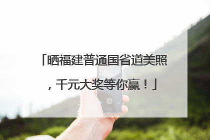 晒福建普通国省道美照，千元大奖等你赢！