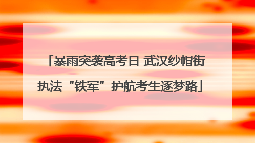 暴雨突袭高考日 武汉纱帽街执法“铁军”护航考生逐梦路