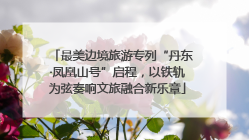 最美边境旅游专列“丹东·凤凰山号”启程，以铁轨为弦奏响文旅融合新乐章