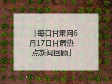 每日甘肃网6月17日甘肃热点新闻回顾