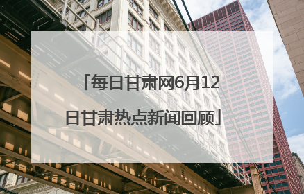 每日甘肃网6月12日甘肃热点新闻回顾