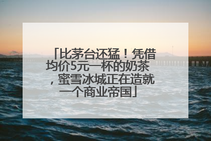 比茅台还猛！凭借均价5元一杯的奶茶，蜜雪冰城正在造就一个商业帝国