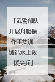 武警部队开展舟艇操作手集训 锻造水上救援尖兵
