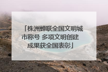 株洲蝉联全国文明城市称号 多项文明创建成果获全国表彰