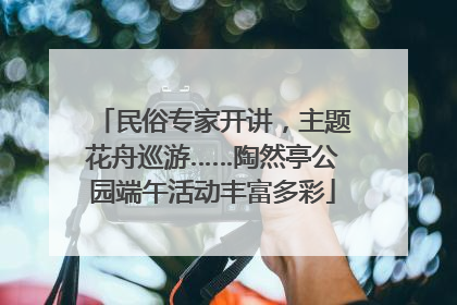 民俗专家开讲，主题花舟巡游……陶然亭公园端午活动丰富多彩