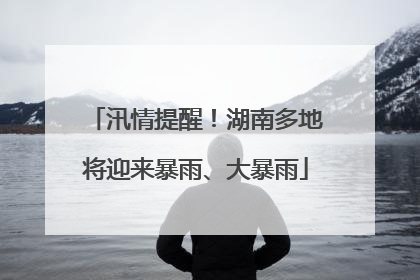 汛情提醒！湖南多地将迎来暴雨、大暴雨