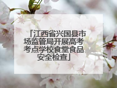 江西省兴国县市场监管局开展高考考点学校食堂食品安全检查