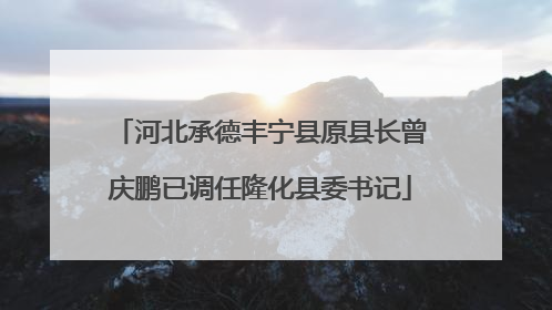 河北承德丰宁县原县长曾庆鹏已调任隆化县委书记