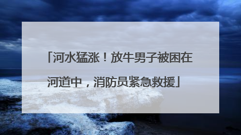 河水猛涨！放牛男子被困在河道中，消防员紧急救援
