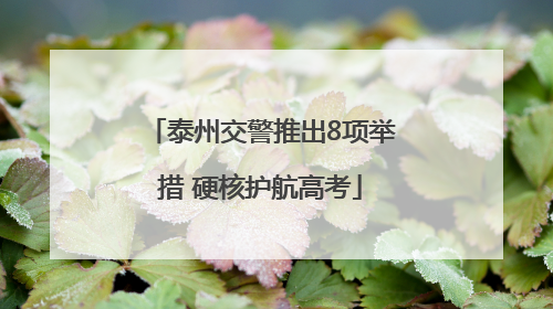 泰州交警推出8项举措 硬核护航高考