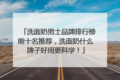 洗面奶男士品牌排行榜前十名推荐，洗面奶什么牌子好用更科学！