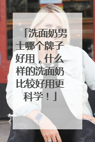 洗面奶男士哪个牌子好用，什么样的洗面奶比较好用更科学！