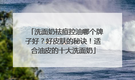 洗面奶祛痘控油哪个牌子好？好皮肤的秘诀！适合油皮的十大洗面奶