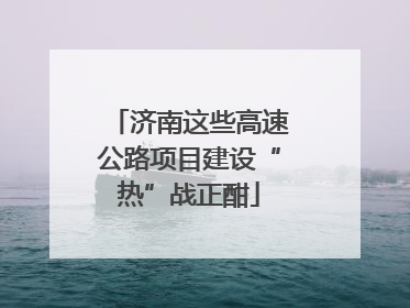 济南这些高速公路项目建设“热”战正酣
