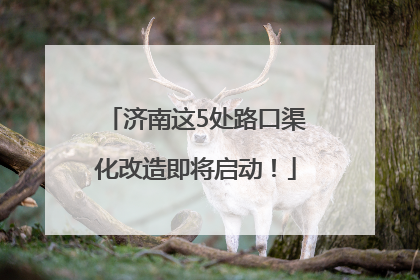 济南这5处路口渠化改造即将启动！