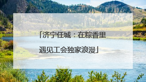 济宁任城：在粽香里遇见工会独家浪漫