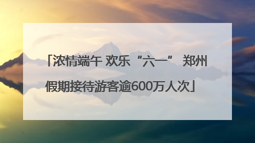 浓情端午 欢乐“六一” 郑州假期接待游客逾600万人次