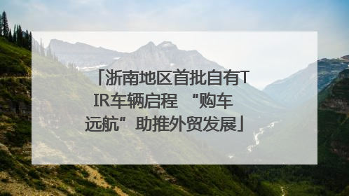 浙南地区首批自有TIR车辆启程 “购车远航”助推外贸发展