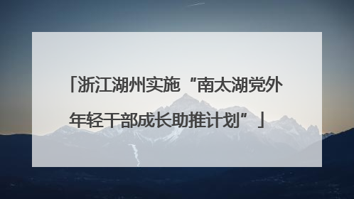 浙江湖州实施“南太湖党外年轻干部成长助推计划”