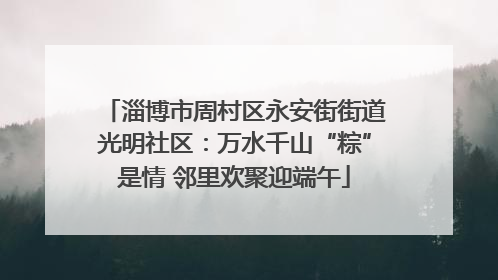 淄博市周村区永安街街道光明社区：万水千山“粽”是情 邻里欢聚迎端午