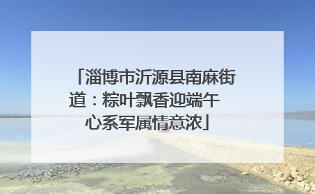 淄博市沂源县南麻街道：粽叶飘香迎端午 心系军属情意浓