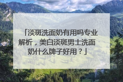 淡斑洗面奶有用吗专业解析，美白淡斑男士洗面奶什么牌子好用？