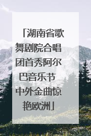 湖南省歌舞剧院合唱团首秀阿尔巴音乐节 中外金曲惊艳欧洲