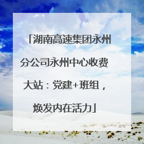 湖南高速集团永州分公司永州中心收费大站：党建+班组，焕发内在活力