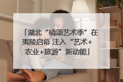 湖北“橘颂艺术季”在夷陵启幕 注入“艺术+农业+旅游”新动能
