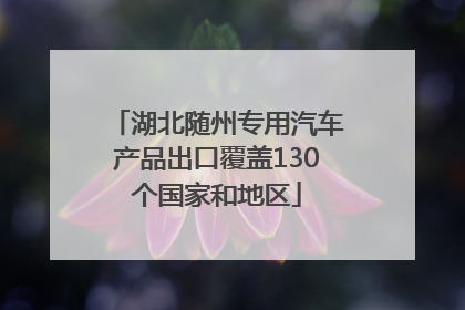 湖北随州专用汽车产品出口覆盖130个国家和地区