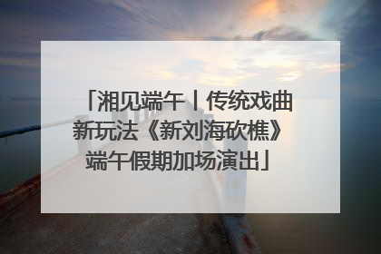 湘见端午丨传统戏曲新玩法《新刘海砍樵》端午假期加场演出