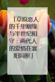 草原恋人的千里姻缘与半世纪相守：两代人的爱情在襄阳同框