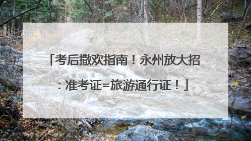 考后撒欢指南！永州放大招：准考证=旅游通行证！