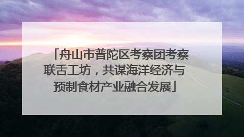 舟山市普陀区考察团考察联舌工坊，共谋海洋经济与预制食材产业融合发展