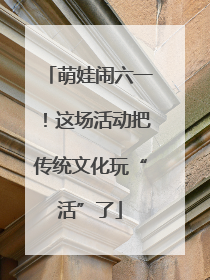 萌娃闹六一！这场活动把传统文化玩“活”了
