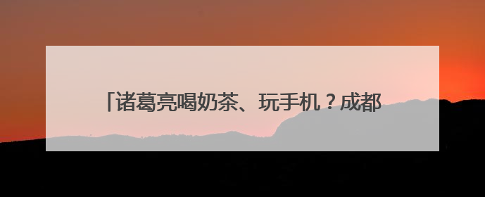 诸葛亮喝奶茶、玩手机？成都青羊推出首部非遗蜀锦短剧